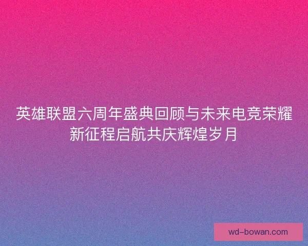 英雄联盟六周年盛典回顾与未来电竞荣耀新征程启航共庆辉煌岁月 英雄联盟六周年盛典回顾与未来电竞荣耀新征程启航共庆辉煌岁月