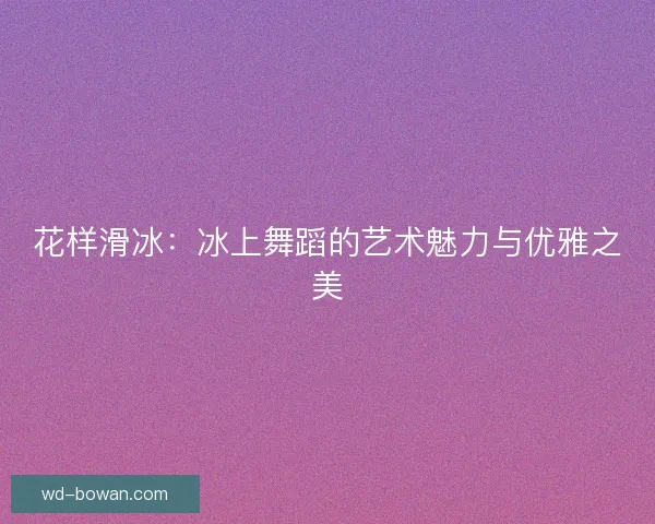 花样滑冰:冰上舞蹈的艺术魅力与优雅之美 花样滑冰:冰上舞蹈的艺术魅力与优雅之美