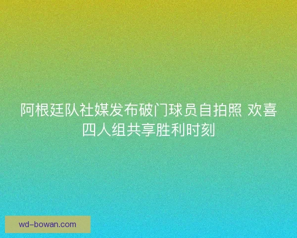 阿根廷队社媒发布破门球员自拍照 欢喜四人组共享胜利时刻 阿根廷队社媒发布破门球员自拍照 欢喜四人组共享胜利时刻