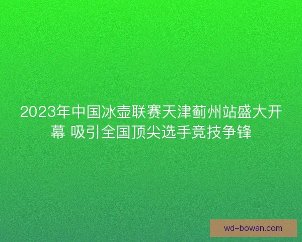 2023年中国冰壶联赛天津蓟州站盛大开幕 吸引全国顶尖选手竞技争锋