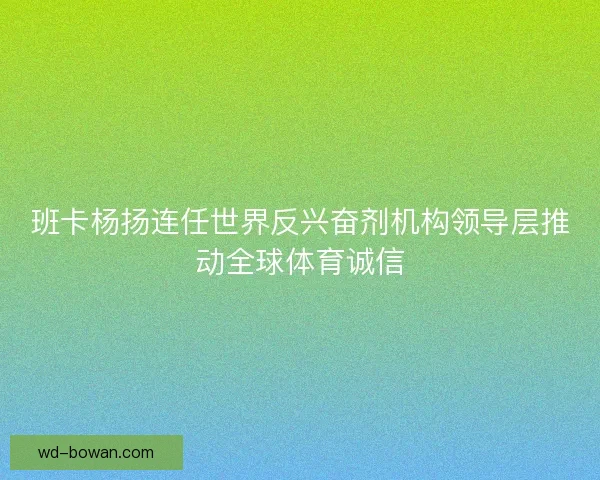 班卡杨扬连任世界反兴奋剂机构领导层推动全球体育诚信