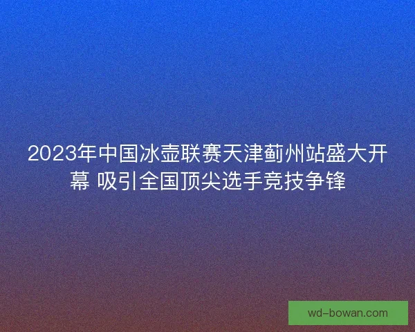 2023年中国冰壶联赛天津蓟州站盛大开幕 吸引全国顶尖选手竞技争锋