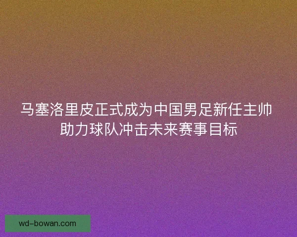 马塞洛里皮正式成为中国男足新任主帅 助力球队冲击未来赛事目标 马塞洛里皮正式成为中国男足新任主帅 助力球队冲击未来赛事目标