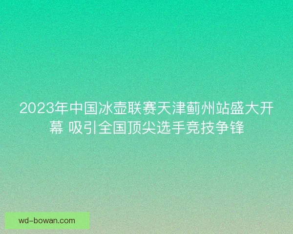 2023年中国冰壶联赛天津蓟州站盛大开幕 吸引全国顶尖选手竞技争锋