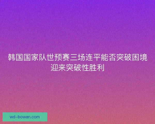 韩国国家队世预赛三场连平能否突破困境迎来突破性胜利 韩国国家队世预赛三场连平能否突破困境迎来突破性胜利