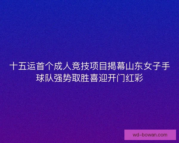 十五运首个成人竞技项目揭幕山东女子手球队强势取胜喜迎开门红彩 十五运首个成人竞技项目揭幕山东女子手球队强势取胜喜迎开门红彩